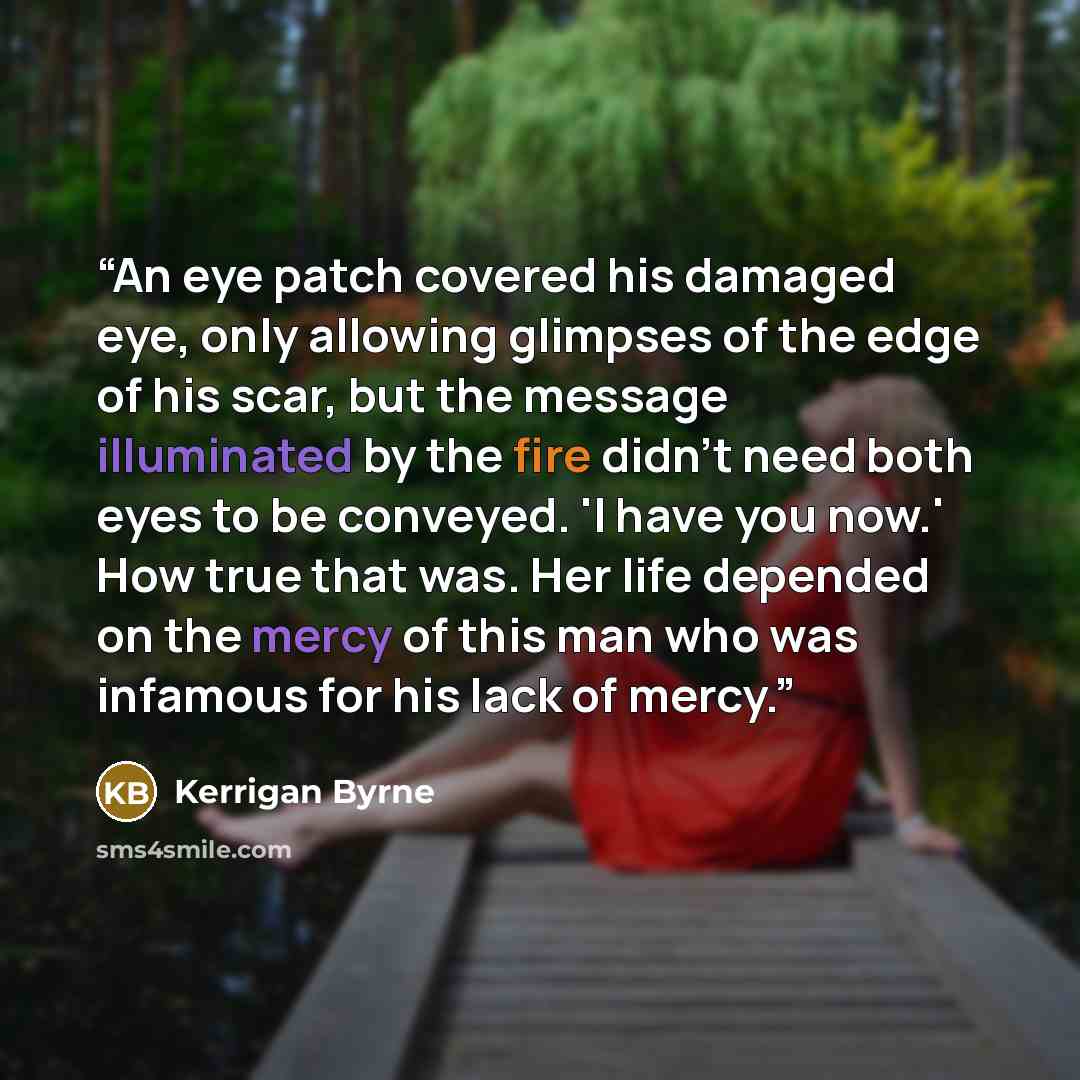 “An eye patch covered his damaged eye, only allowing glimpses of the edge of his scar, but the message illuminated by the fire didn't need both eyes to be conveyed. 'I have you now.' How true that was. Her life depended on the mercy of this man who was infamous for his lack of mercy.” quote by Kerrigan Byrne