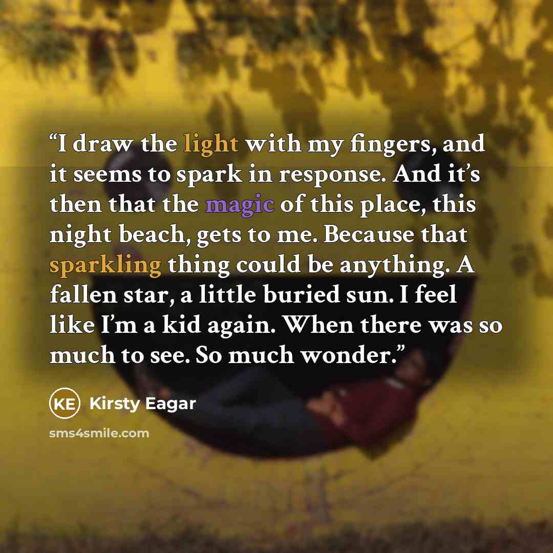 “I draw the light with my fingers, and it seems to spark in response. And it’s then that the magic of this place, this night beach, gets to me. Because that sparkling thing could be anything. A fallen star, a little buried sun. I feel like I’m a kid again. When there was so much to see. So much…” quote by Kirsty Eagar