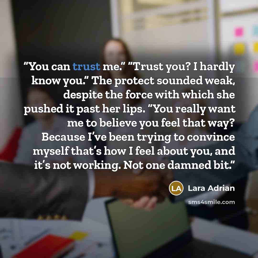“You can trust me.” “Trust you? I hardly know you.” The protect sounded weak, despite the force with which she pushed it past her lips. “You really want me to believe you feel that way? Because I’ve been trying to convince myself that’s how I feel about you, and it’s not working. Not one damned bit.” quote by Lara Adrian