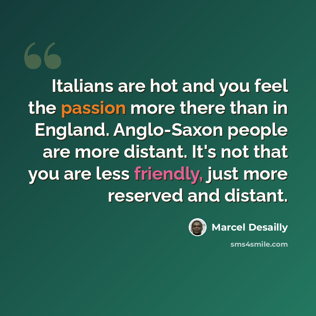 “Italians are hot and you feel the passion more there than in England. Anglo-Saxon people are more distant. It's not that you are less friendly, just more reserved and distant.” quote by Marcel Desailly