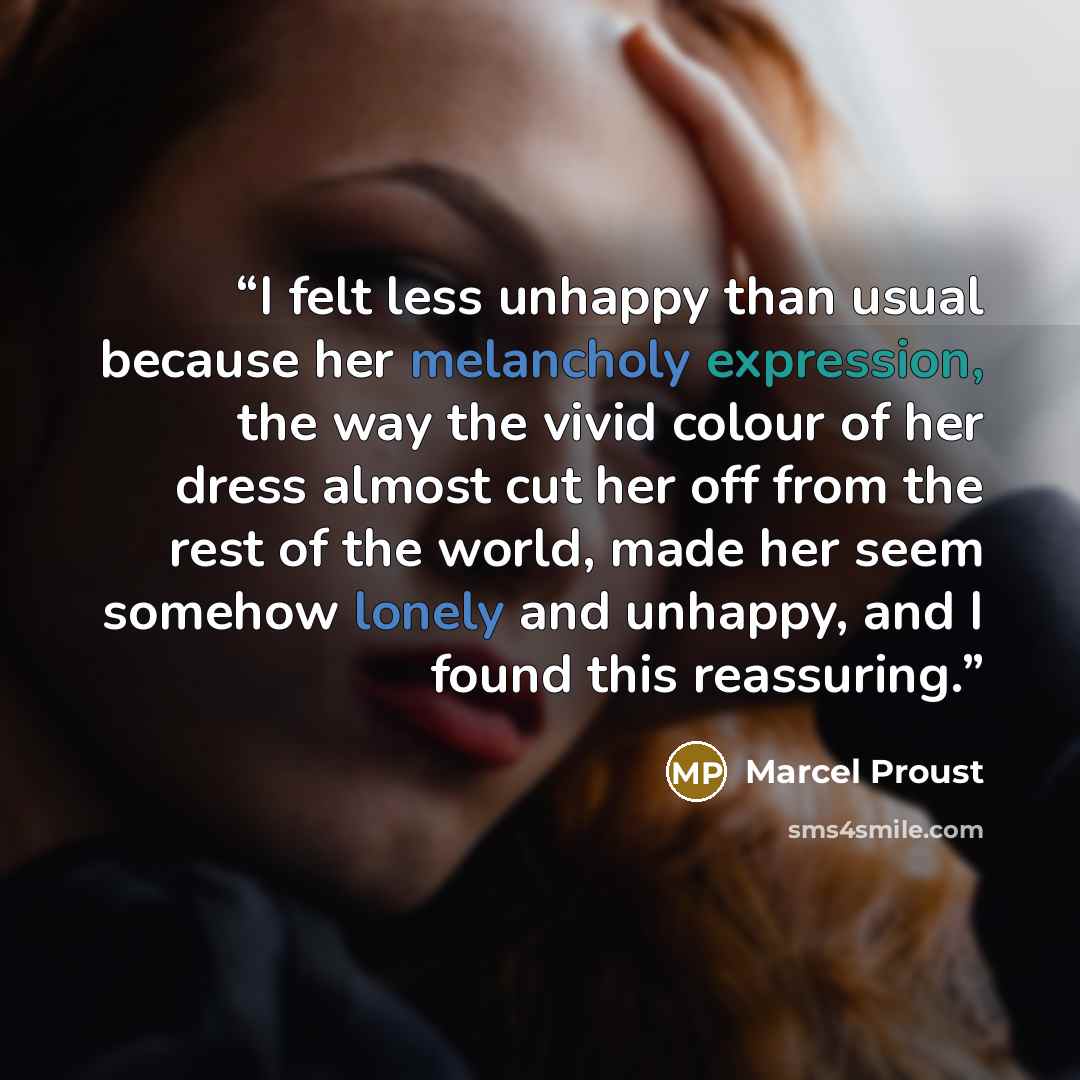 “I felt less unhappy than usual because her melancholy expression, the way the vivid colour of her dress almost cut her off from the rest of the world, made her seem somehow lonely and unhappy, and I found this reassuring.” quote by Marcel Proust
