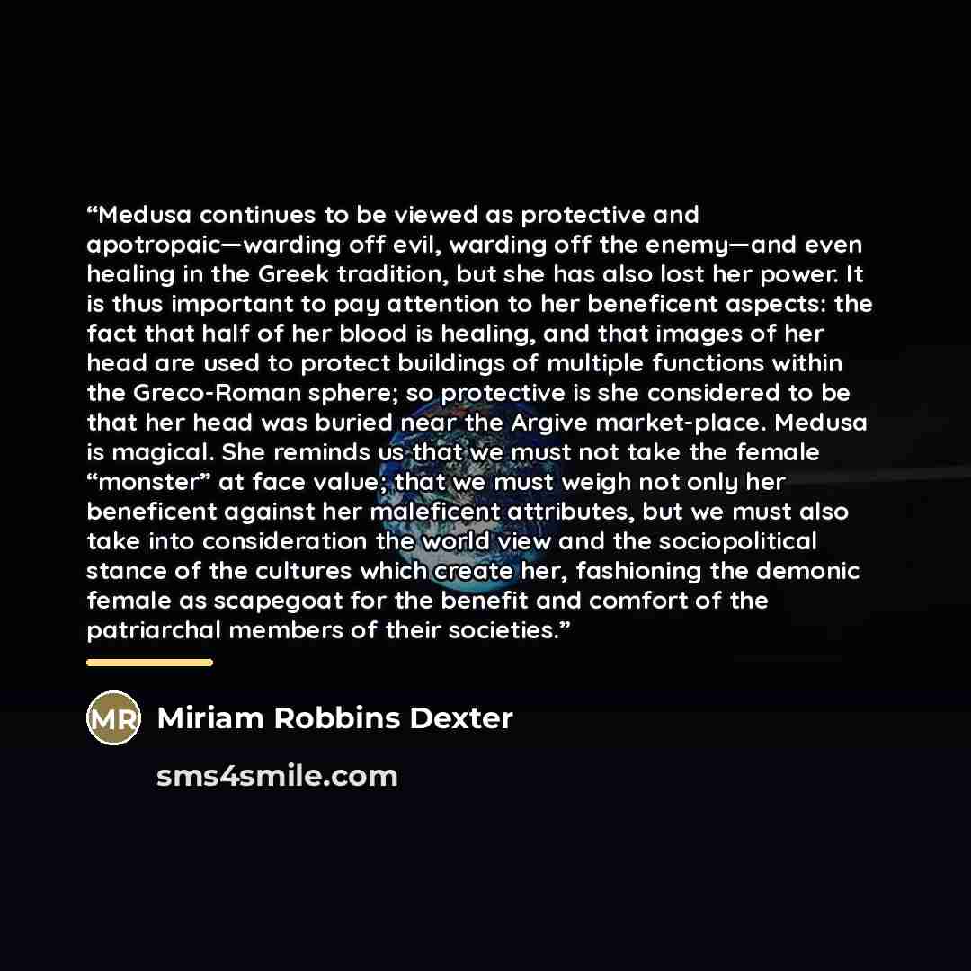 “Medusa continues to be viewed as protective and apotropaic—warding off evil, warding off the enemy—and even healing in the Greek tradition, but she has also lost her power. It is thus important to pay attention to her beneficent aspects: the fact that half of her blood is healing, and that images…” quote by Miriam Robbins Dexter