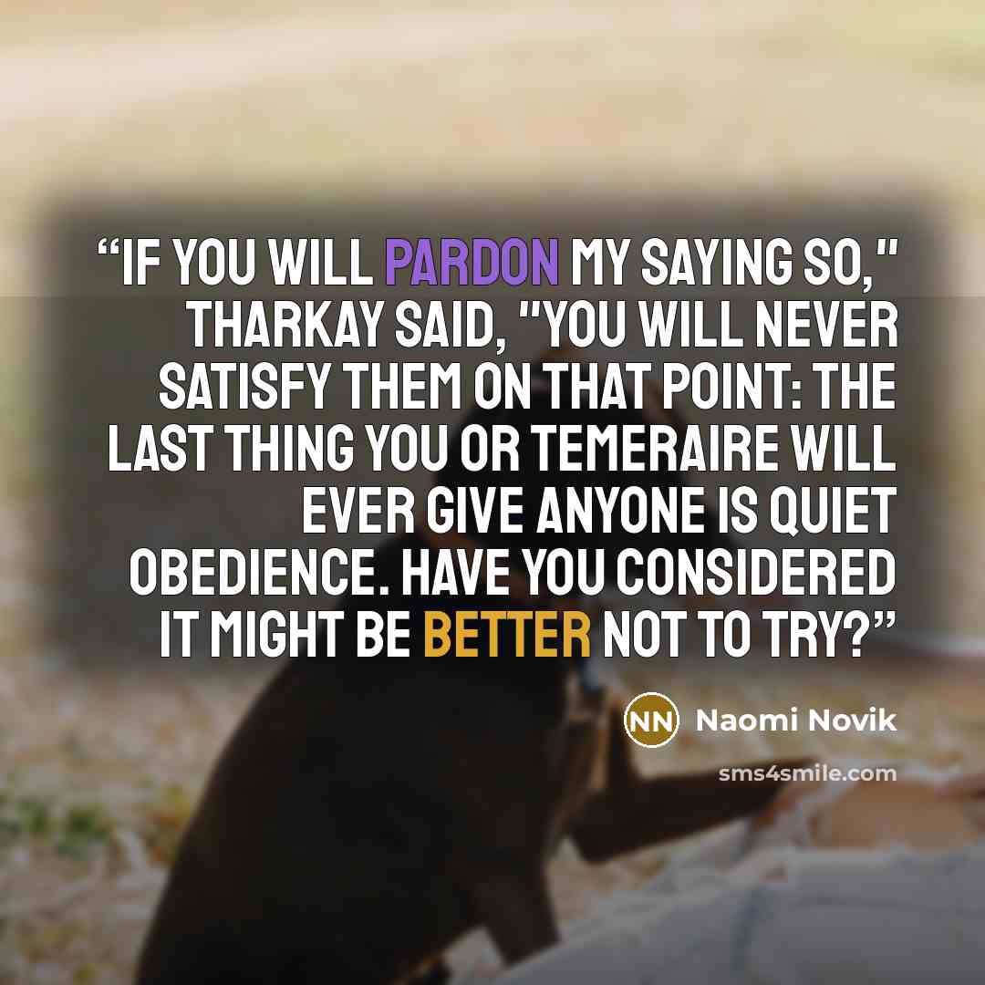“If you will pardon my saying so," Tharkay said, "you will never satisfy them on that point: the last thing you or Temeraire will ever give anyone is quiet obedience. Have you considered it might be better not to try?” quote by Naomi Novik