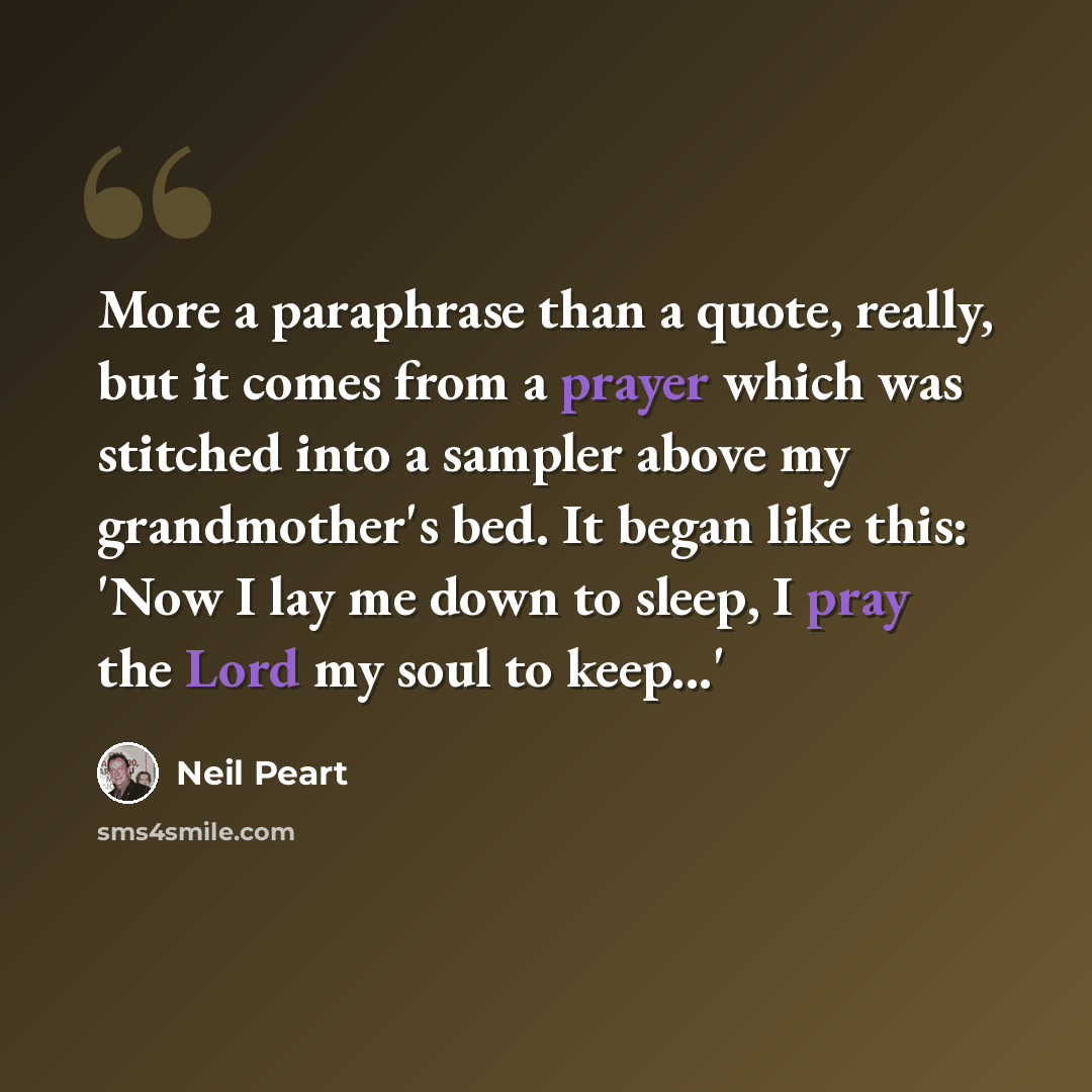“More a paraphrase than a quote, really, but it comes from a prayer which was stitched into a sampler above my grandmother's bed. It began like this: 'Now I lay me down to sleep, I pray the Lord my soul to keep...'” quote by Neil Peart