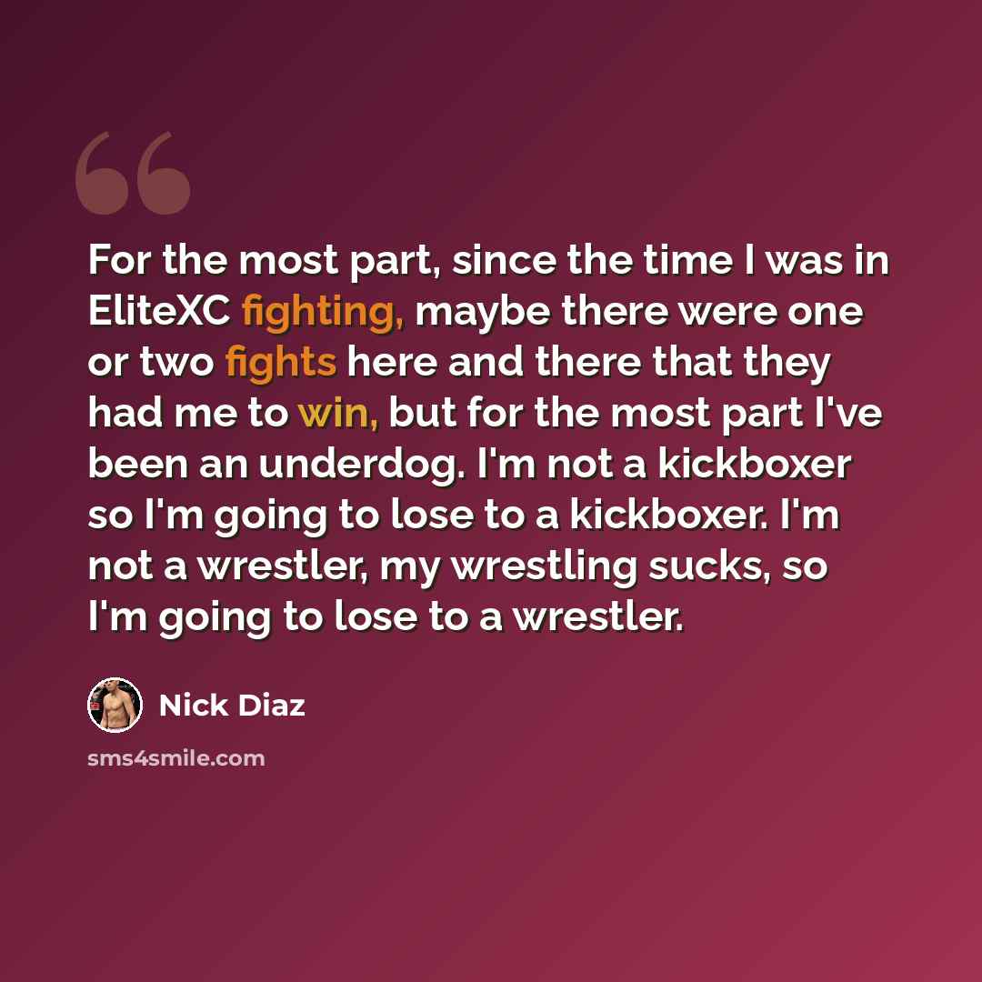 “For the most part, since the time I was in EliteXC fighting, maybe there were one or two fights here and there that they had me to win, but for the most part I've been an underdog. I'm not a kickboxer so I'm going to lose to a kickboxer. I'm not a wrestler, my wrestling sucks, so I'm going to lose…” quote by Nick Diaz