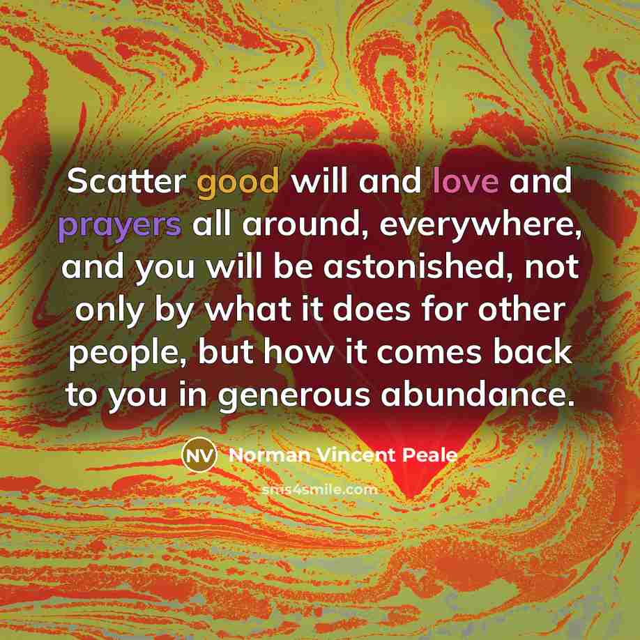“Scatter good will and love and prayers all around, everywhere, and you will be astonished, not only by what it does for other people, but how it comes back to you in generous abundance.” quote by Norman Vincent Peale