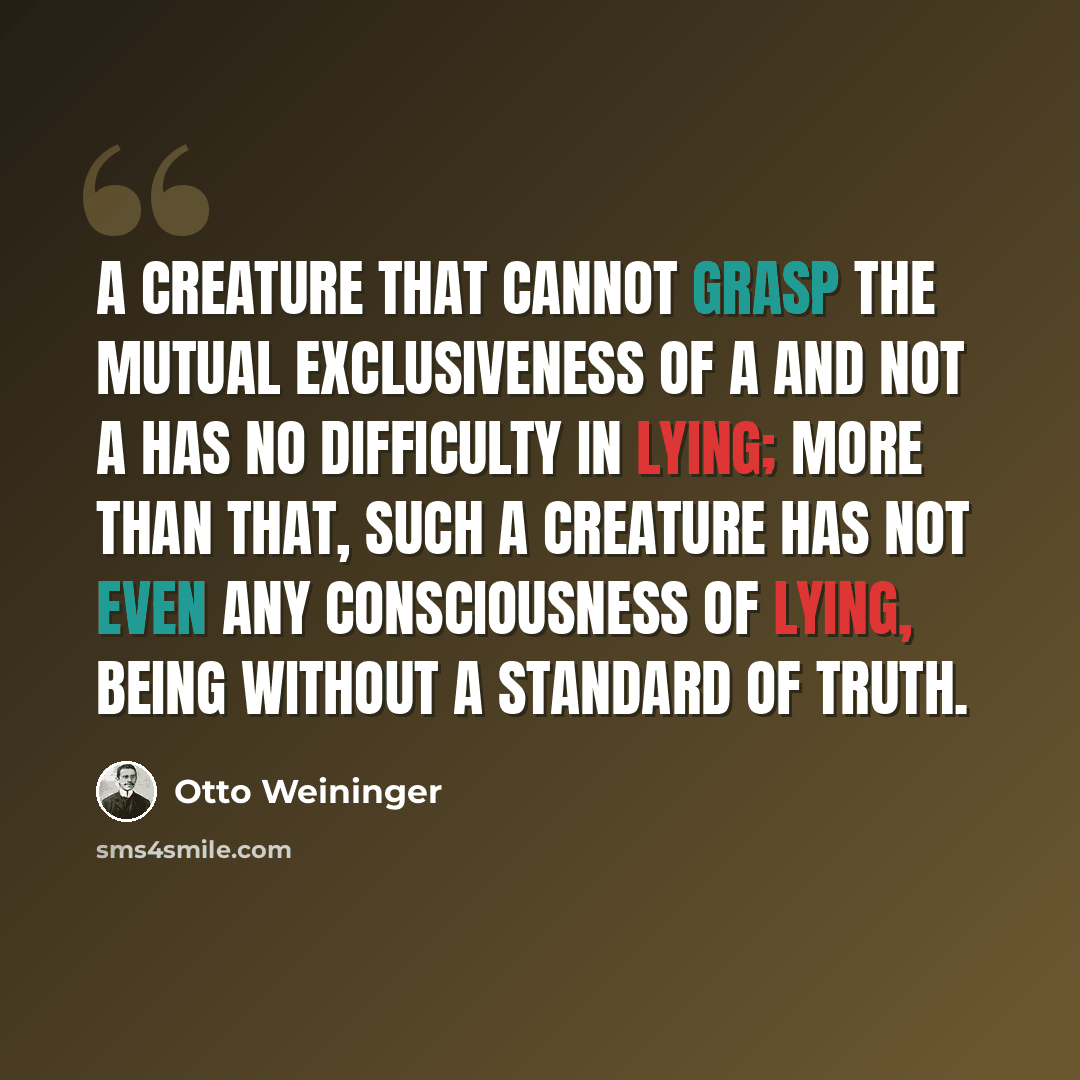 “A creature that cannot grasp the mutual exclusiveness of A and not A has no difficulty in lying; more than that, such a creature has not even any consciousness of lying, being without a standard of truth.” quote by Otto Weininger