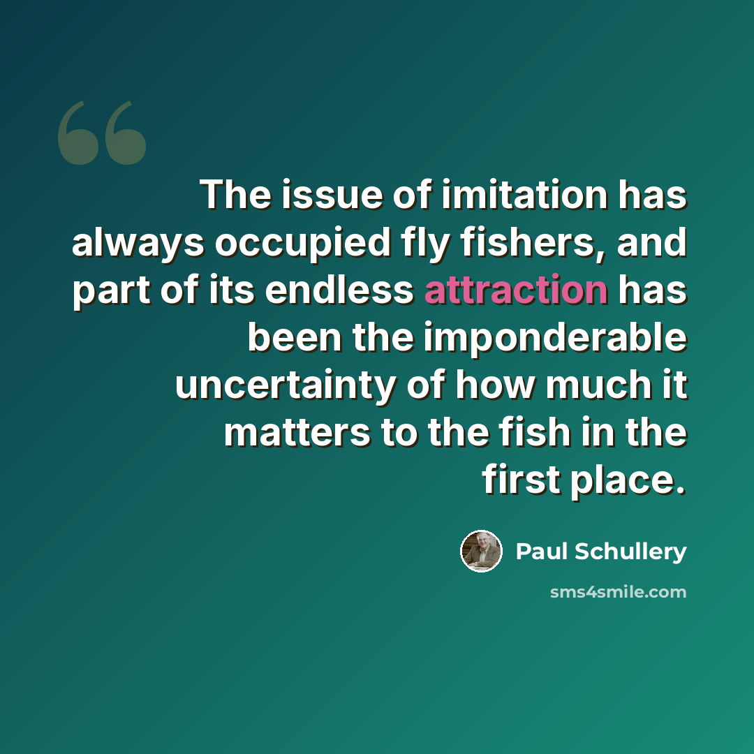 “The issue of imitation has always occupied fly fishers, and part of its endless attraction has been the imponderable uncertainty of how much it matters to the fish in the first place.” quote by Paul Schullery