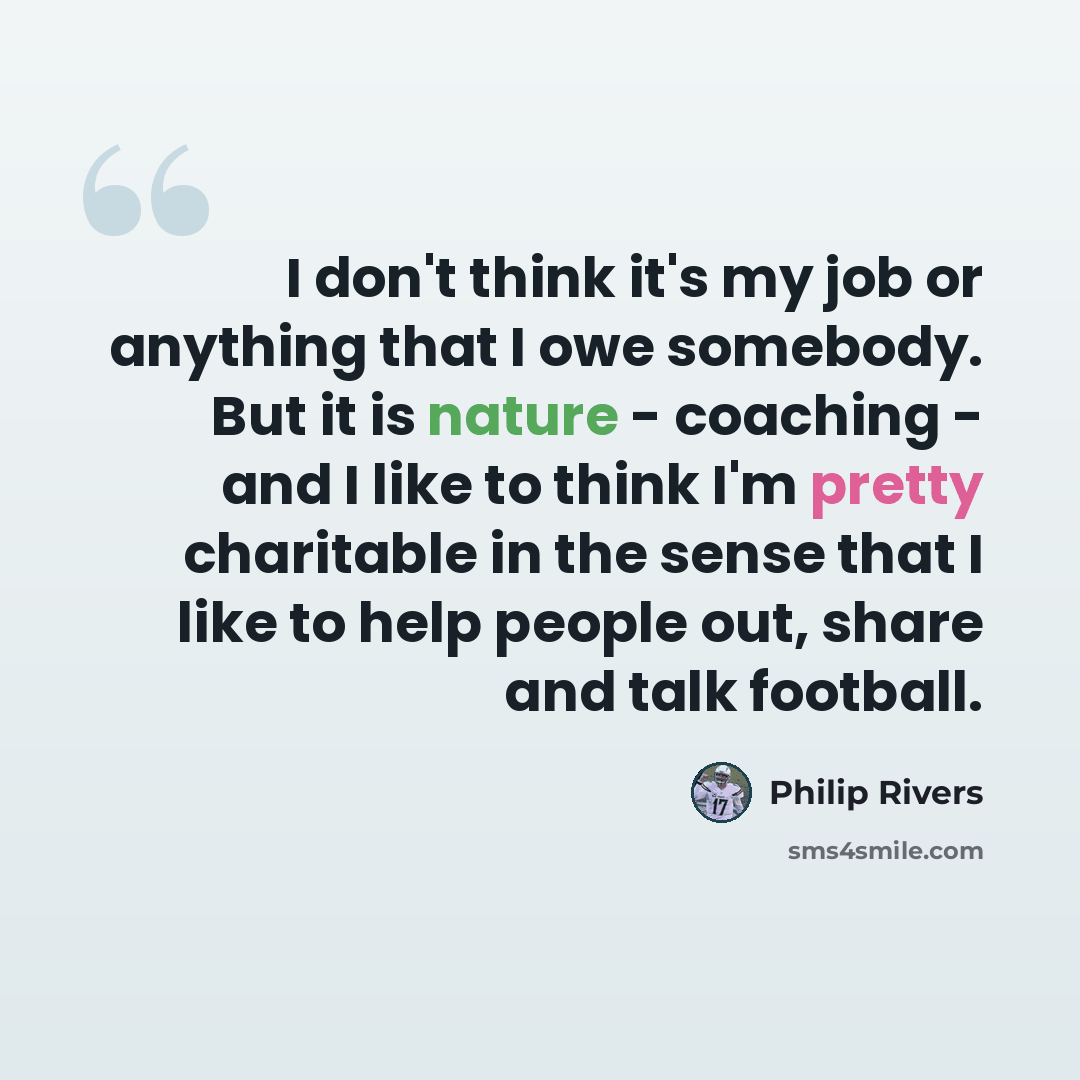 “I don't think it's my job or anything that I owe somebody. But it is nature - coaching - and I like to think I'm pretty charitable in the sense that I like to help people out, share and talk football.” quote by Philip Rivers