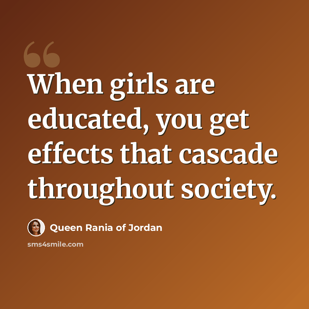 “When girls are educated, you get effects that cascade throughout society.” quote by Queen Rania of Jordan