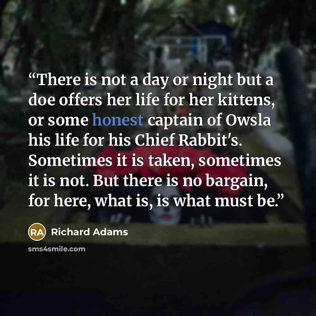 “There is not a day or night but a doe offers her life for her kittens, or some honest captain of Owsla his life for his Chief Rabbit's. Sometimes it is taken, sometimes it is not. But there is no bargain, for here, what is, is what must be.” quote by Richard Adams