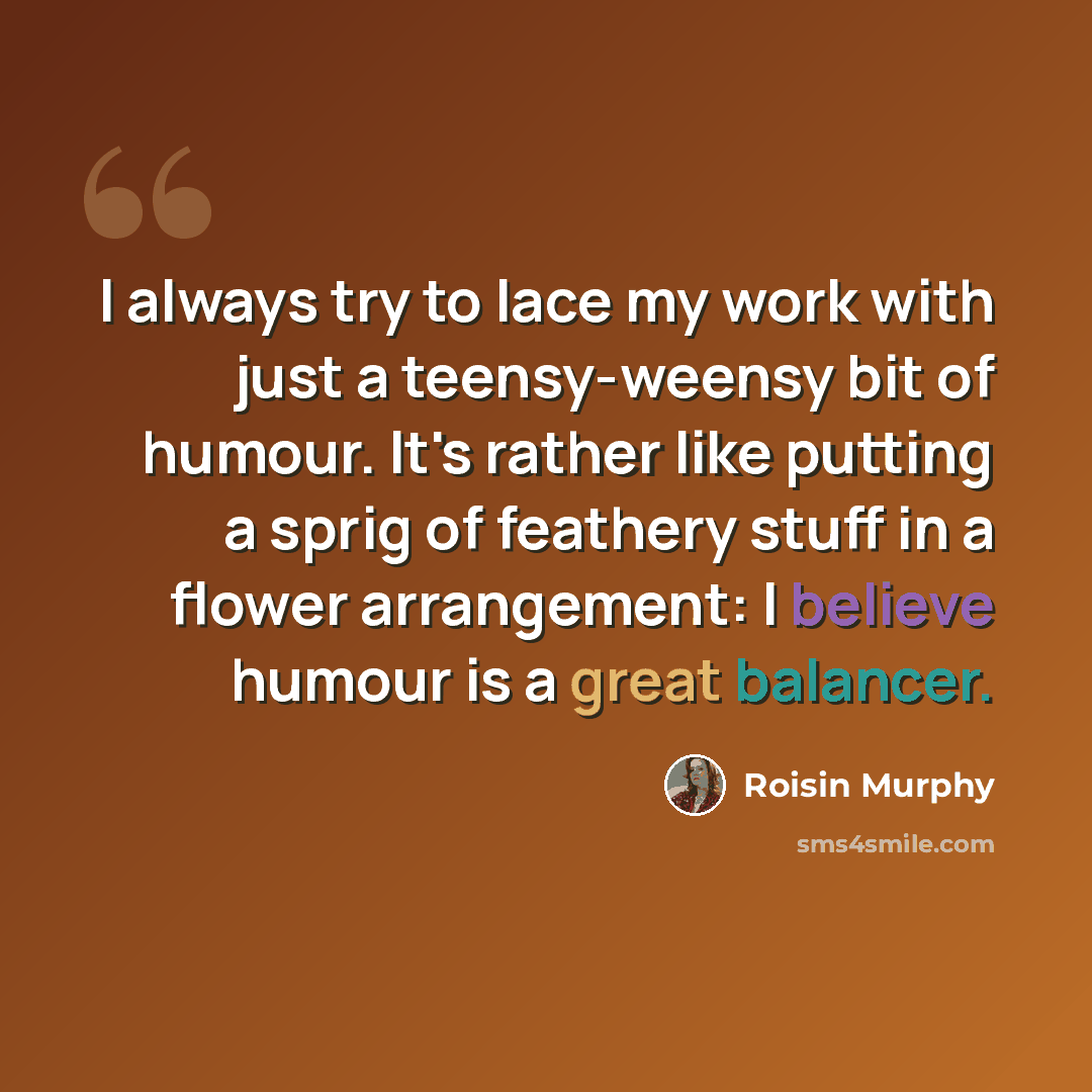 “I always try to lace my work with just a teensy-weensy bit of humour. It's rather like putting a sprig of feathery stuff in a flower arrangement: I believe humour is a great balancer.” quote by Roisin Murphy