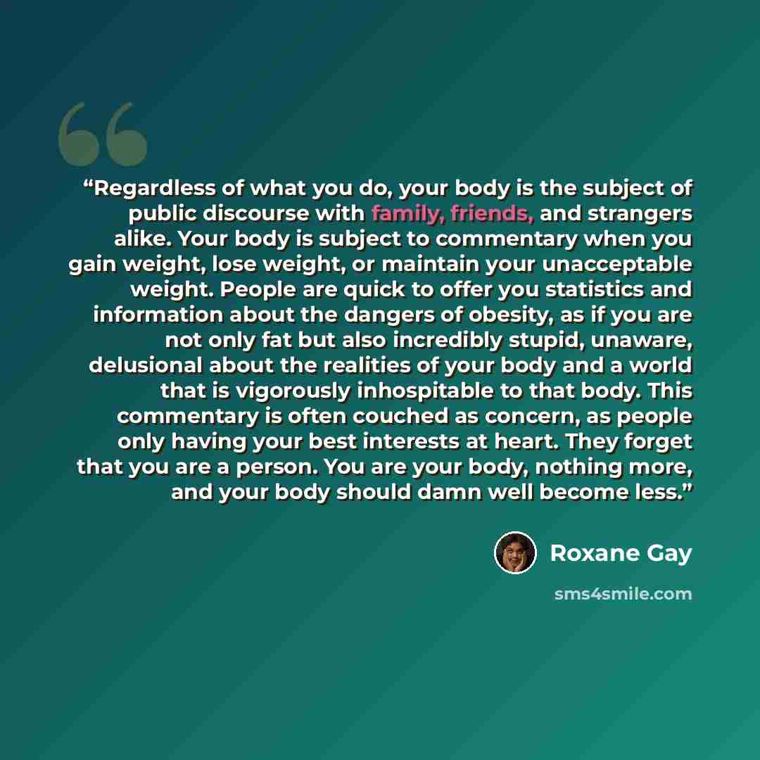 “Regardless of what you do, your body is the subject of public discourse with family, friends, and strangers alike. Your body is subject to commentary when you gain weight, lose weight, or maintain your unacceptable weight. People are quick to offer you statistics and information about the dangers…” quote by Roxane Gay