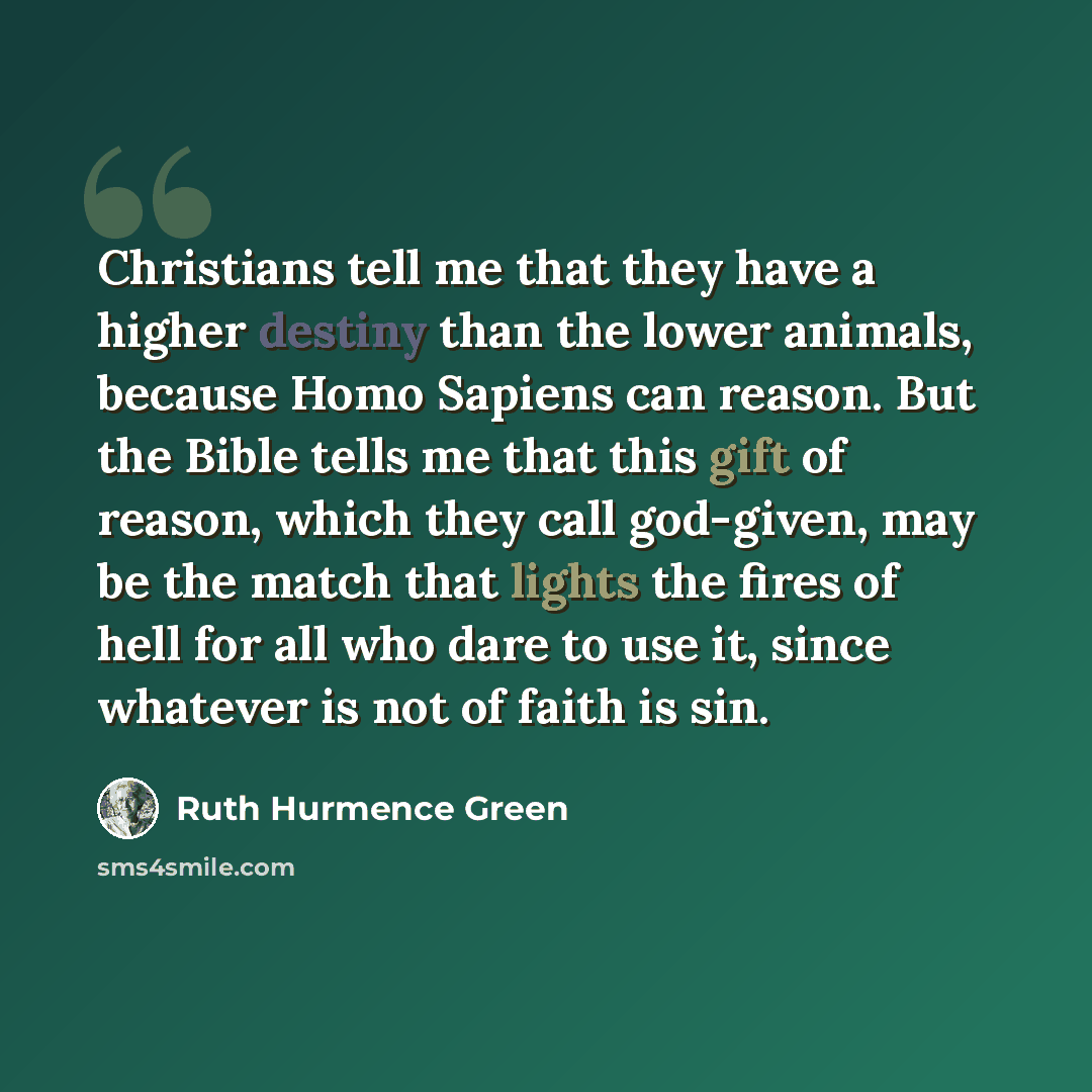“Christians tell me that they have a higher destiny than the lower animals, because Homo Sapiens can reason. But the Bible tells me that this gift of reason, which they call god-given, may be the match that lights the fires of hell for all who dare to use it, since whatever is not of faith is sin.” quote by Ruth Hurmence Green