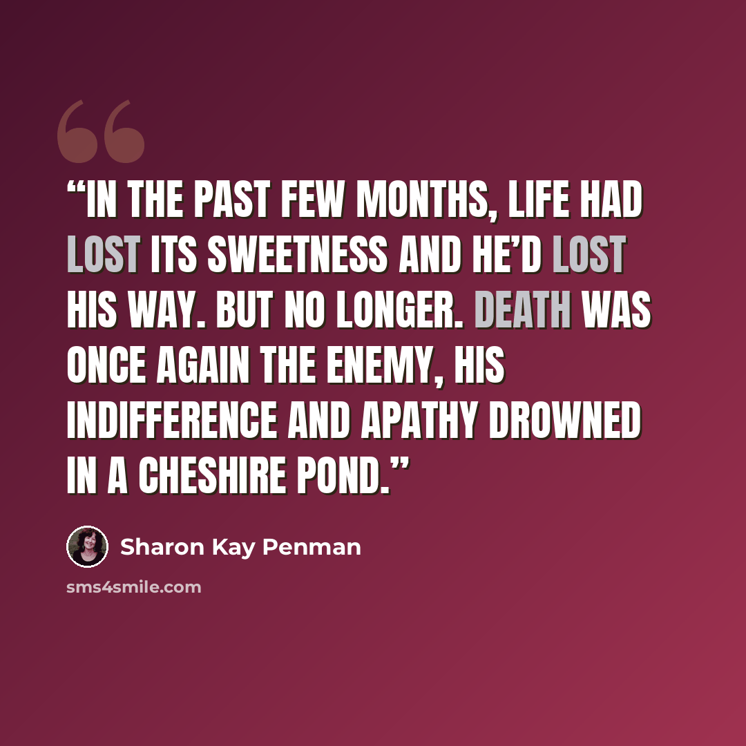 “In the past few months, life had lost its sweetness and he’d lost his way. But no longer. Death was once again the enemy, his indifference and apathy drowned in a Cheshire pond.” quote by Sharon Kay Penman