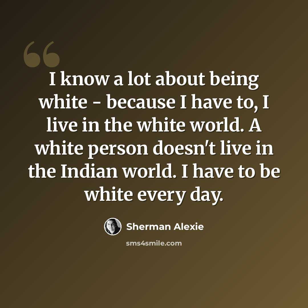 “I know a lot about being white - because I have to, I live in the white world. A white person doesn't live in the Indian world. I have to be white every day.” quote by Sherman Alexie