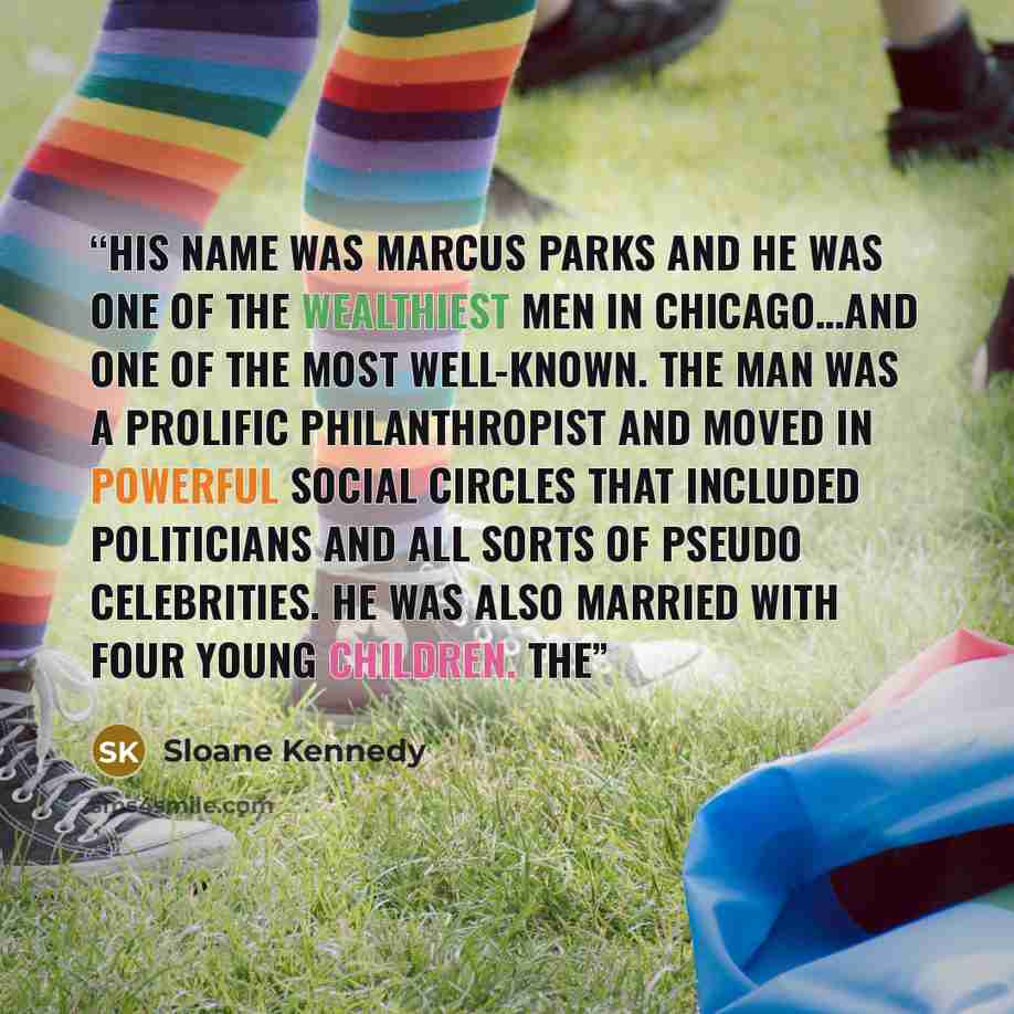 “His name was Marcus Parks and he was one of the wealthiest men in Chicago…and one of the most well-known. The man was a prolific philanthropist and moved in powerful social circles that included politicians and all sorts of pseudo celebrities. He was also married with four young children. The” quote by Sloane Kennedy