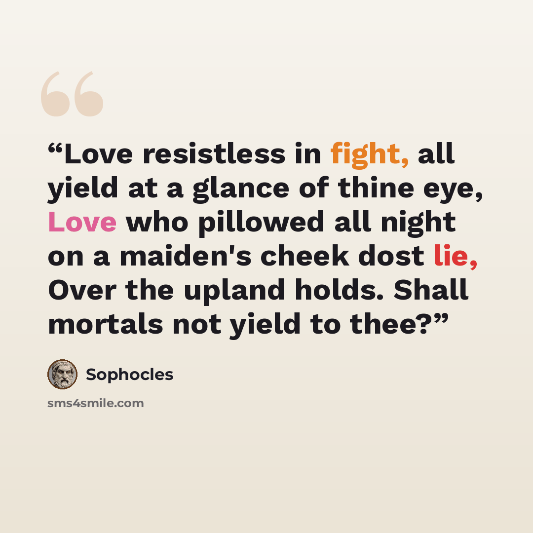“Love resistless in fight, all yield at a glance of thine eye, Love who pillowed all night on a maiden's cheek dost lie, Over the upland holds. Shall mortals not yield to thee?” quote by Sophocles