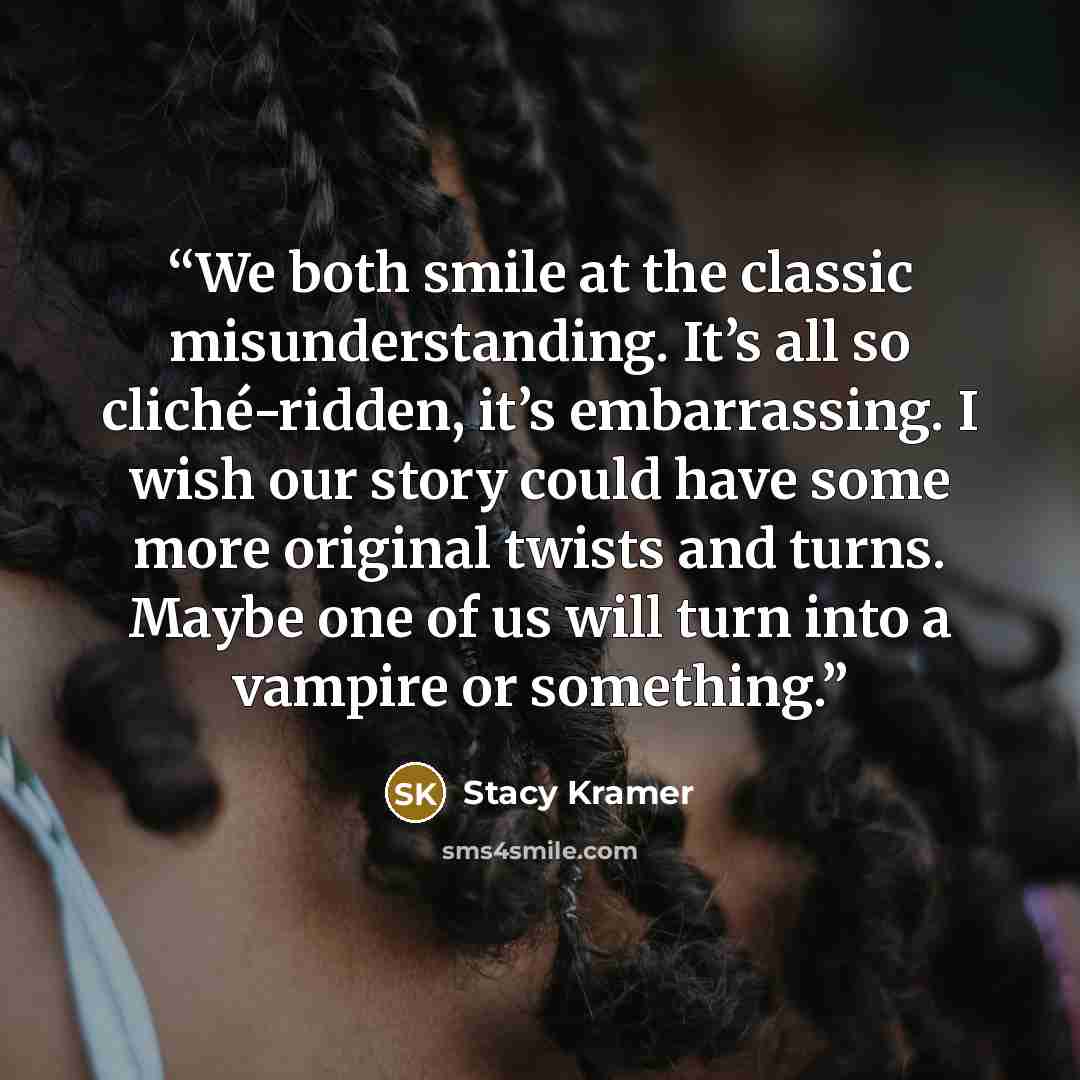“We both smile at the classic misunderstanding. It’s all so cliché-ridden, it’s embarrassing. I wish our story could have some more original twists and turns. Maybe one of us will turn into a vampire or something.” quote by Stacy Kramer