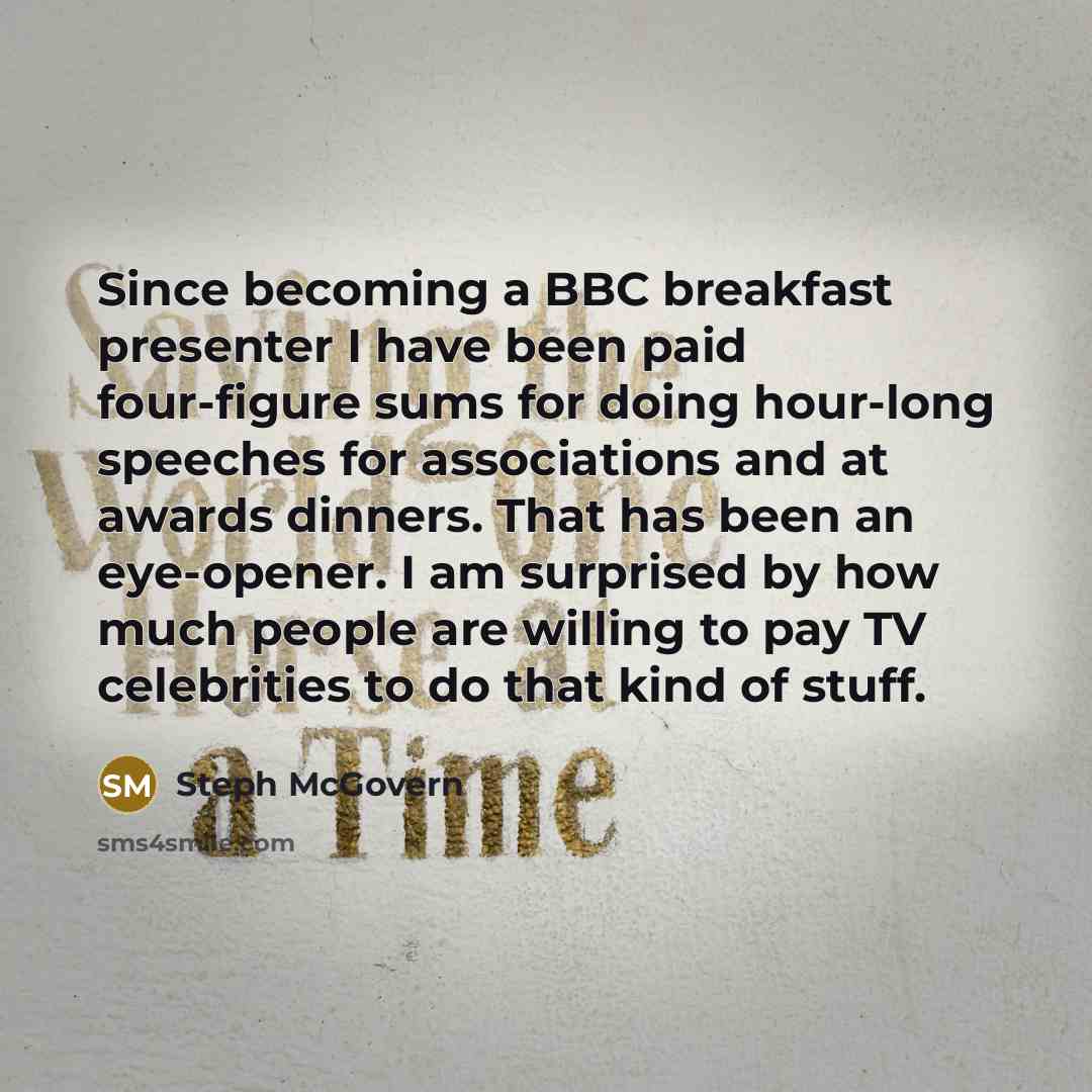 “Since becoming a BBC breakfast presenter I have been paid four-figure sums for doing hour-long speeches for associations and at awards dinners. That has been an eye-opener. I am surprised by how much people are willing to pay TV celebrities to do that kind of stuff.” quote by Steph McGovern