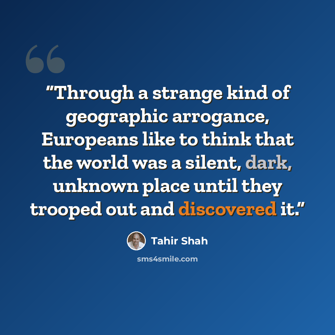 “Through a strange kind of geographic arrogance, Europeans like to think that the world was a silent, dark, unknown place until they trooped out and discovered it.” quote by Tahir Shah