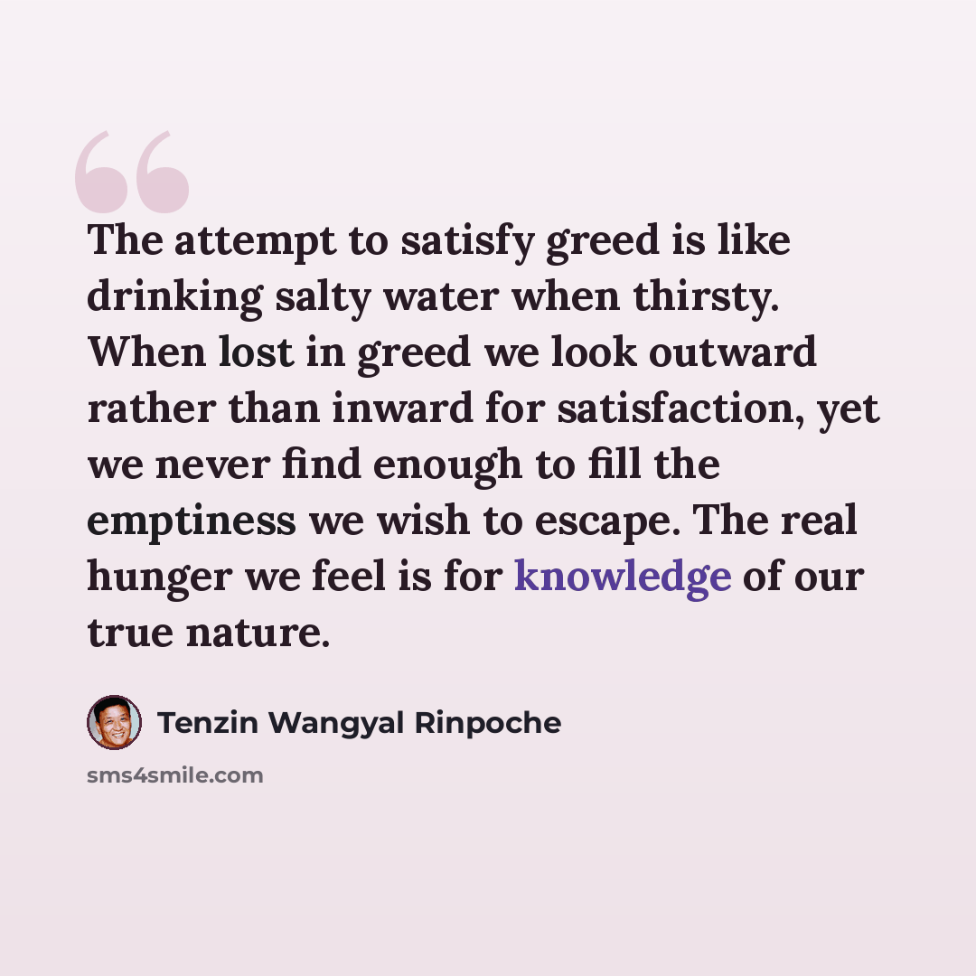 “The attempt to satisfy greed is like drinking salty water when thirsty. When lost in greed we look outward rather than inward for satisfaction, yet we never find enough to fill the emptiness we wish to escape. The real hunger we feel is for knowledge of our true nature.” quote by Tenzin Wangyal Rinpoche