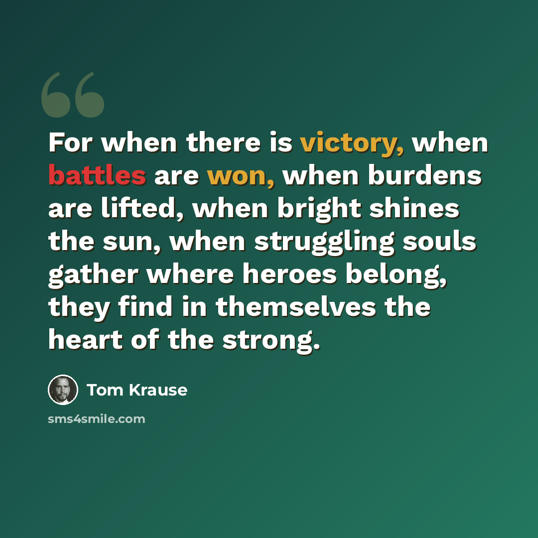 “For when there is victory, when battles are won, when burdens are lifted, when bright shines the sun, when struggling souls gather where heroes belong, they find in themselves the heart of the strong.” quote by Tom Krause