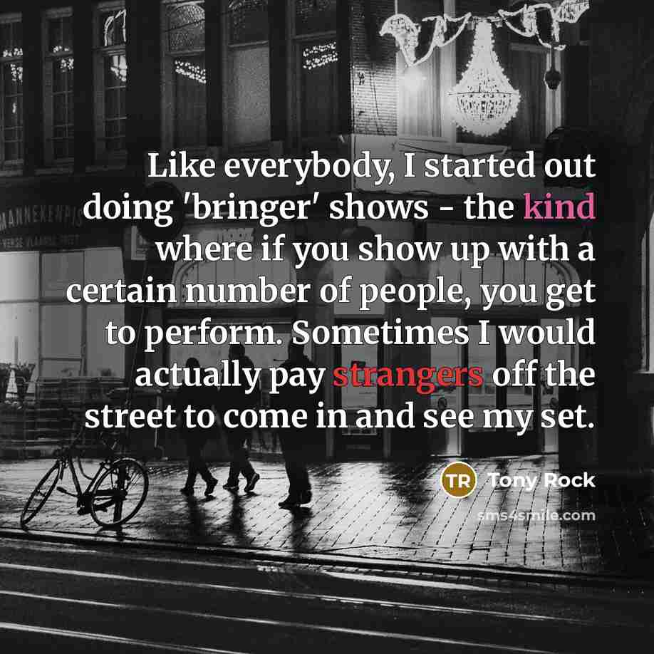 “Like everybody, I started out doing 'bringer' shows - the kind where if you show up with a certain number of people, you get to perform. Sometimes I would actually pay strangers off the street to come in and see my set.” quote by Tony Rock