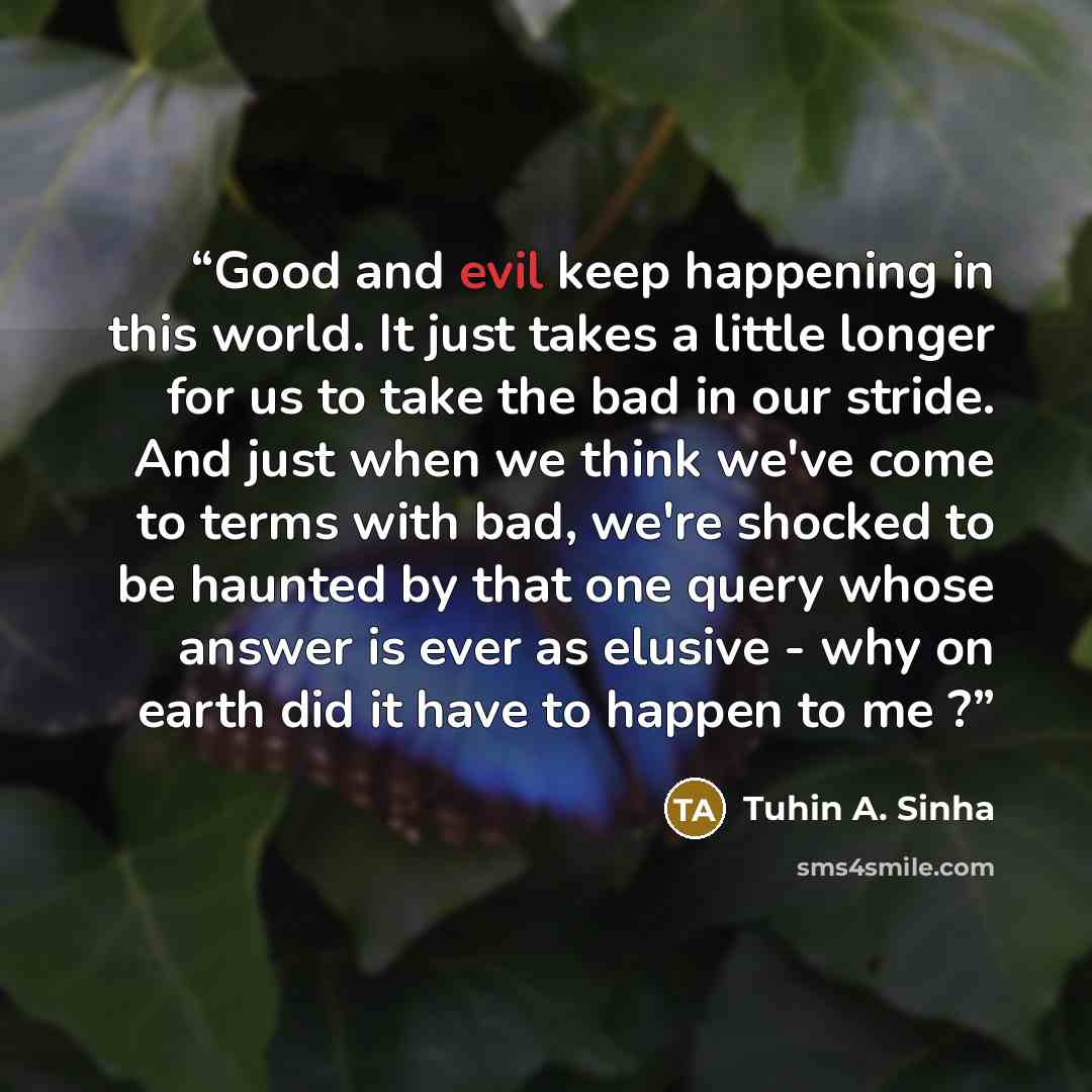 “Good and evil keep happening in this world. It just takes a little longer for us to take the bad in our stride. And just when we think we've come to terms with bad, we're shocked to be haunted by that one query whose answer is ever as elusive - why on earth did it have to happen to me ?” quote by Tuhin A. Sinha