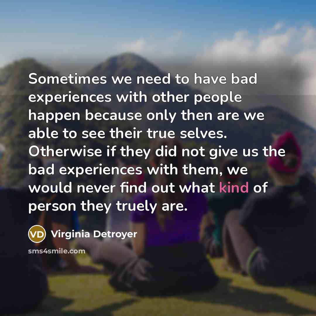 “Sometimes we need to have bad experiences with other people happen because only then are we able to see their true selves. Otherwise if they did not give us the bad experiences with them, we would never find out what kind of person they truely are.” quote by Virginia Detroyer