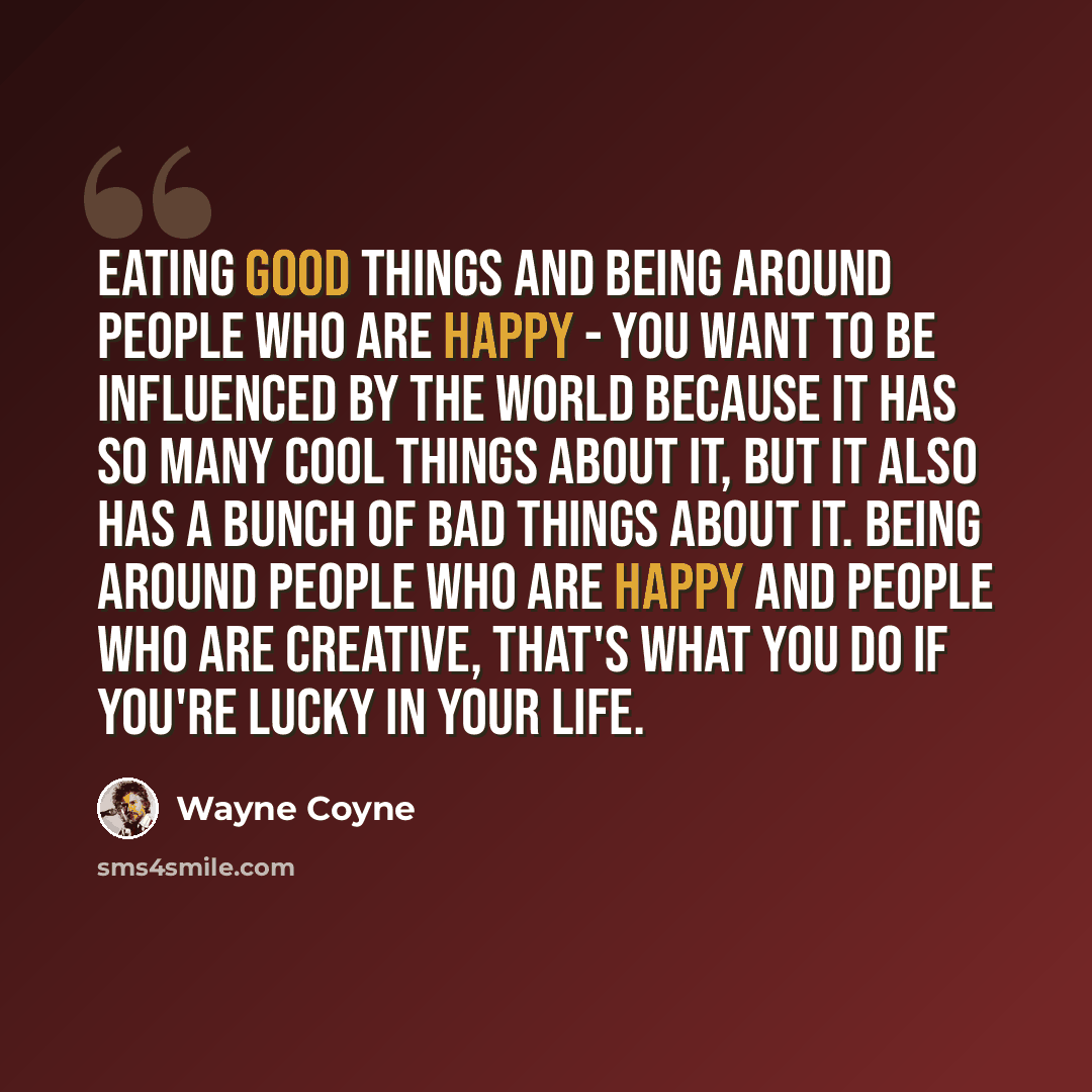 “Eating good things and being around people who are happy - you want to be influenced by the world because it has so many cool things about it, but it also has a bunch of bad things about it. Being around people who are happy and people who are creative, that's what you do if you're lucky in your…” quote by Wayne Coyne