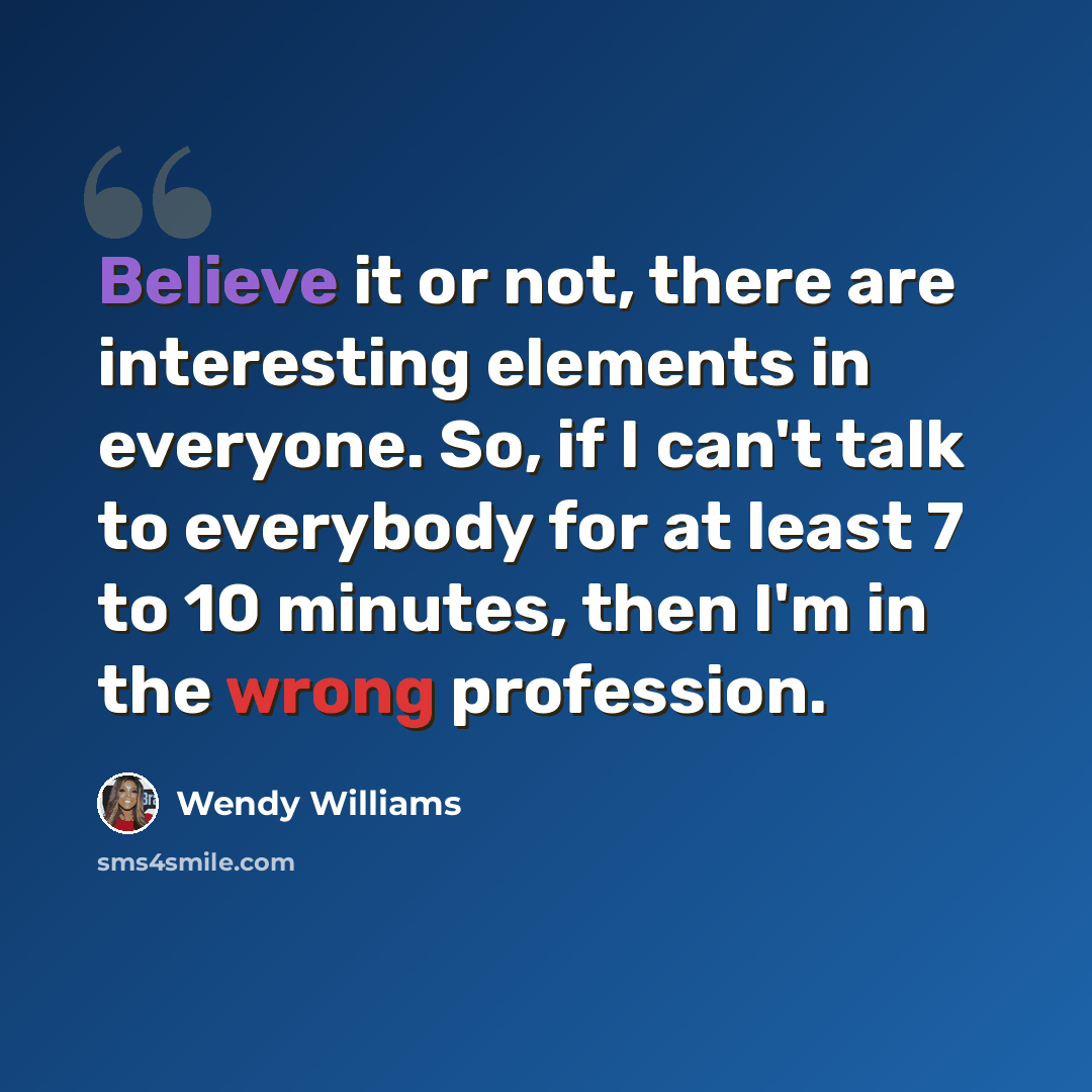 “Believe it or not, there are interesting elements in everyone. So, if I can't talk to everybody for at least 7 to 10 minutes, then I'm in the wrong profession.” quote by Wendy Williams