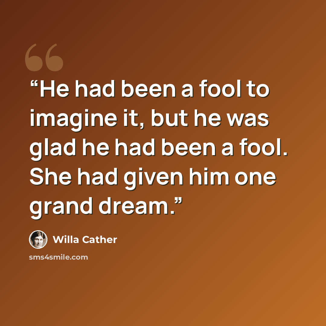 “He had been a fool to imagine it, but he was glad he had been a fool. She had given him one grand dream.” quote by Willa Cather