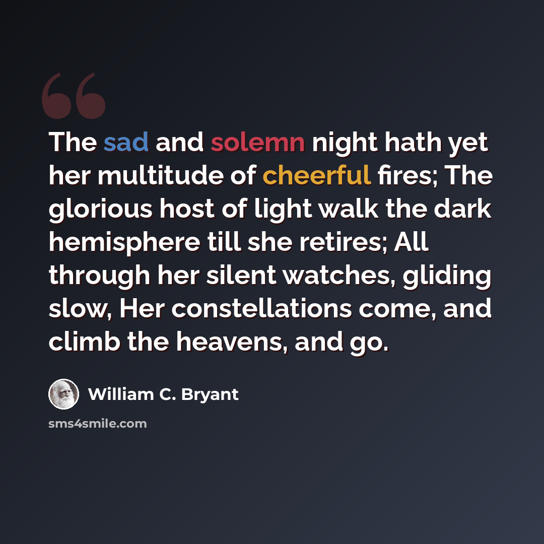 “The sad and solemn night hath yet her multitude of cheerful fires; The glorious host of light walk the dark hemisphere till she retires; All through her silent watches, gliding slow, Her constellations come, and climb the heavens, and go.” quote by William C. Bryant
