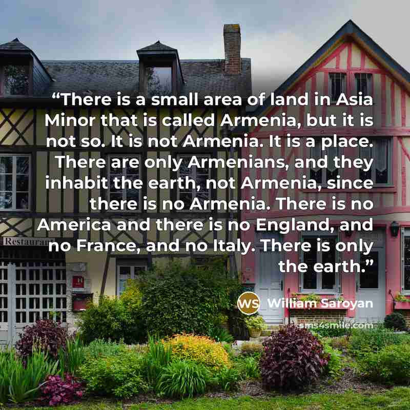 “There is a small area of land in Asia Minor that is called Armenia, but it is not so. It is not Armenia. It is a place. There are only Armenians, and they inhabit the earth, not Armenia, since there is no Armenia. There is no America and there is no England, and no France, and no Italy. There is…” quote by William Saroyan