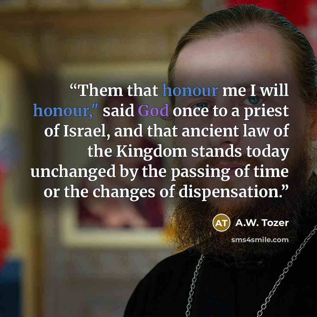 “Them that honour me I will honour," said God once to a priest of Israel, and that ancient law of the Kingdom stands today unchanged by the passing of time or the changes of dispensation.” quote by A.W. Tozer