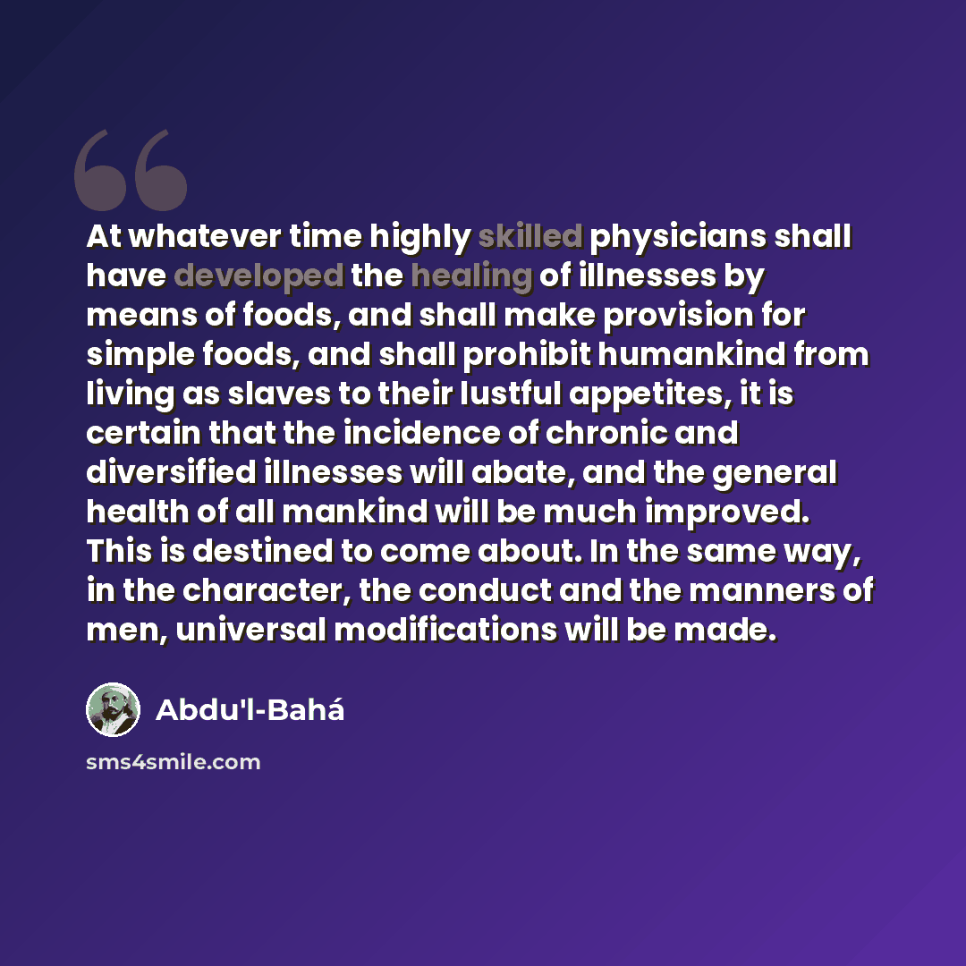 “At whatever time highly skilled physicians shall have developed the healing of illnesses by means of foods, and shall make provision for simple foods, and shall prohibit humankind from living as slaves to their lustful appetites, it is certain that the incidence of chronic and diversified…” quote by Abdu'l-Bahá