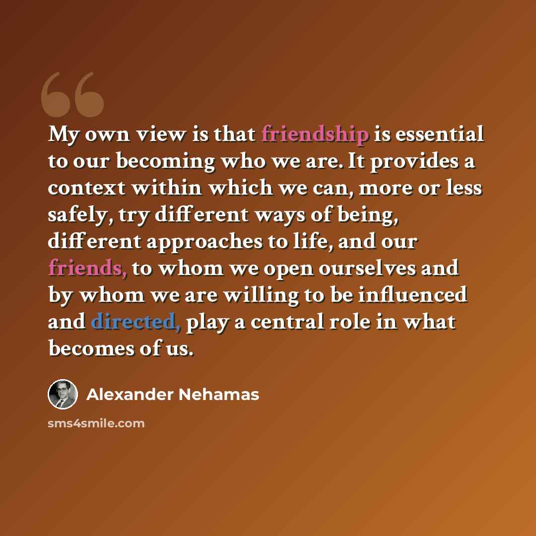 “My own view is that friendship is essential to our becoming who we are. It provides a context within which we can, more or less safely, try different ways of being, different approaches to life, and our friends, to whom we open ourselves and by whom we are willing to be influenced and directed…” quote by Alexander Nehamas