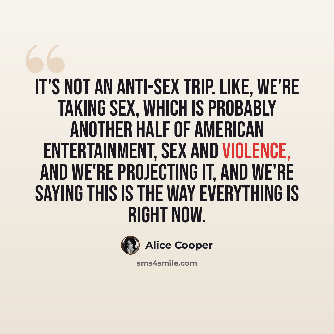 “It's not an anti-sex trip. Like, we're taking sex, which is probably another half of American entertainment, sex and violence, and we're projecting it, and we're saying this is the way everything is right now.” quote by Alice Cooper