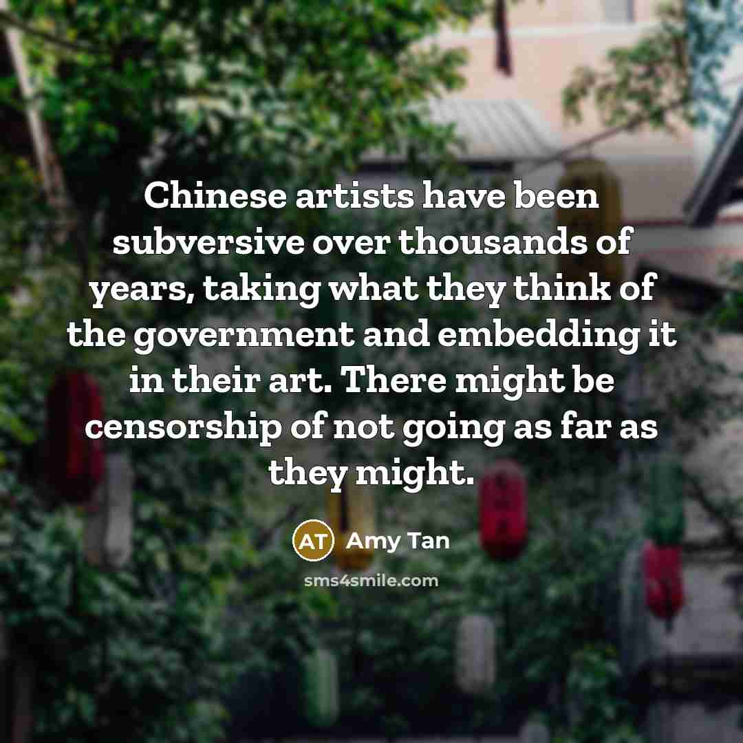 “Chinese artists have been subversive over thousands of years, taking what they think of the government and embedding it in their art. There might be censorship of not going as far as they might.” quote by Amy Tan