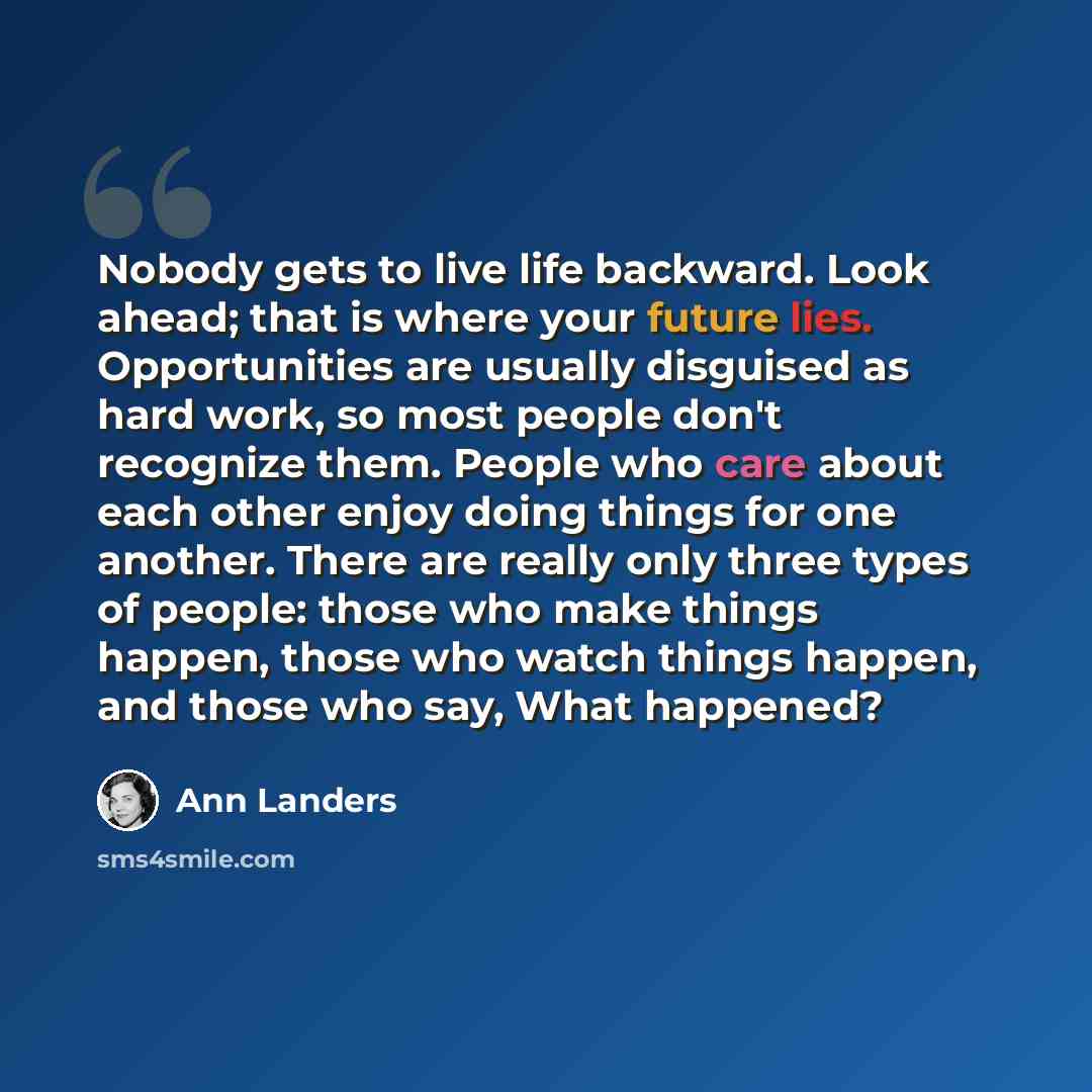 “Nobody gets to live life backward. Look ahead; that is where your future lies. Opportunities are usually disguised as hard work, so most people don't recognize them. People who care about each other enjoy doing things for one another. There are really only three types of people: those who make…” quote by Ann Landers