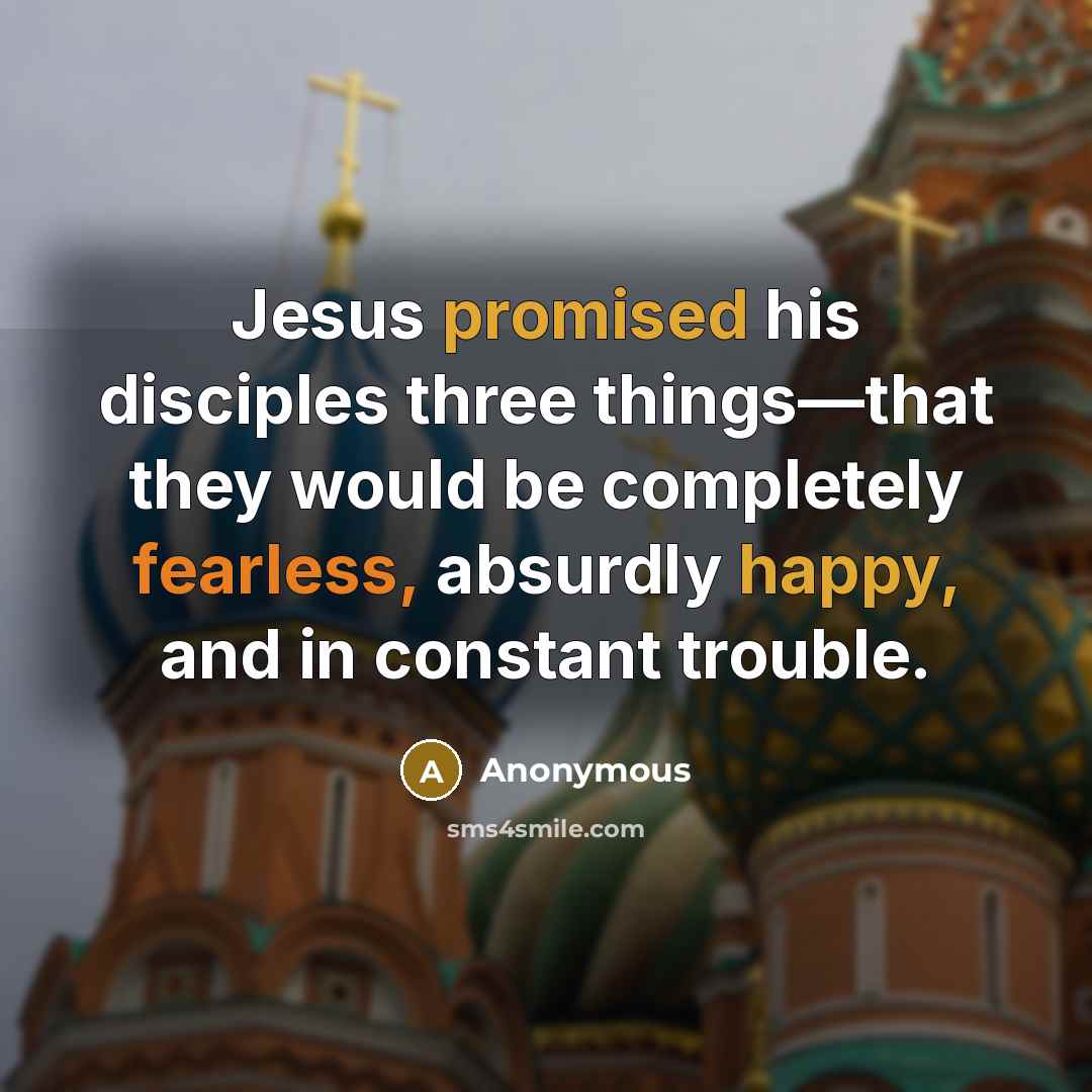 “Jesus promised his disciples three things—that they would be completely fearless, absurdly happy, and in constant trouble.” quote by Anonymous
