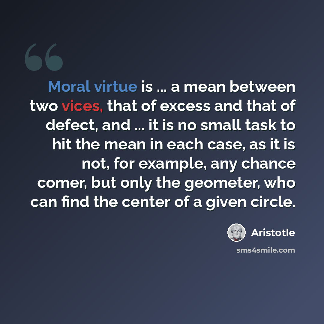 “Moral virtue is ... a mean between two vices, that of excess and that of defect, and ... it is no small task to hit the mean in each case, as it is not, for example, any chance comer, but only the geometer, who can find the center of a given circle.” quote by Aristotle