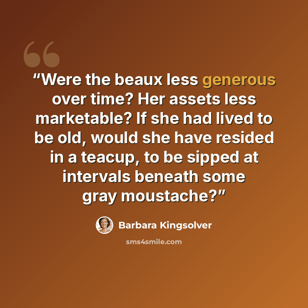 “Were the beaux less generous over time? Her assets less marketable? If she had lived to be old, would she have resided in a teacup, to be sipped at intervals beneath some gray moustache?” quote by Barbara Kingsolver