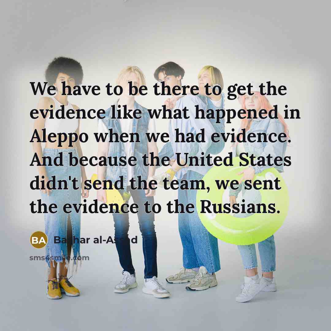 “We have to be there to get the evidence like what happened in Aleppo when we had evidence. And because the United States didn't send the team, we sent the evidence to the Russians.” quote by Bashar al-Assad