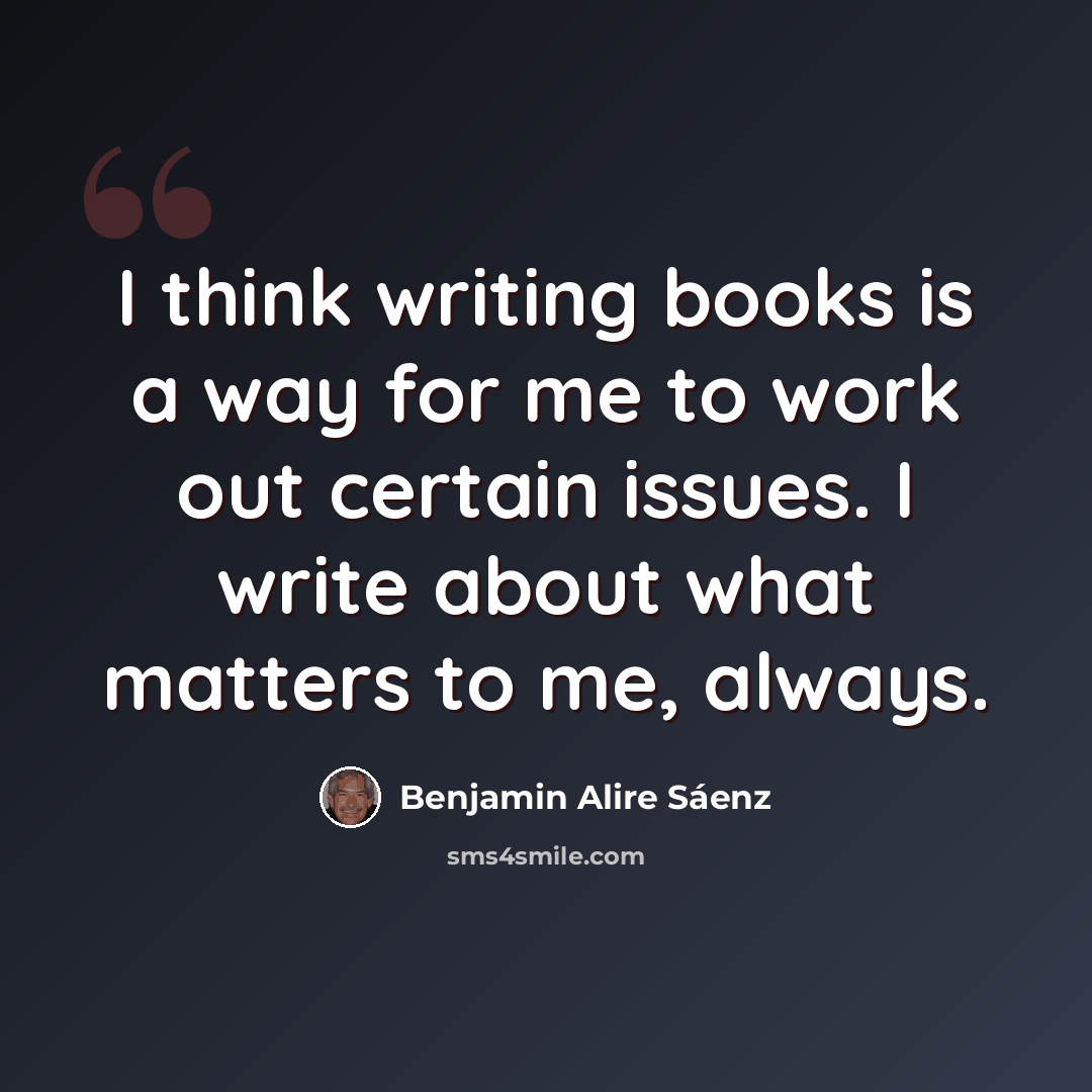 “I think writing books is a way for me to work out certain issues. I write about what matters to me, always.” quote by Benjamin Alire Saenz