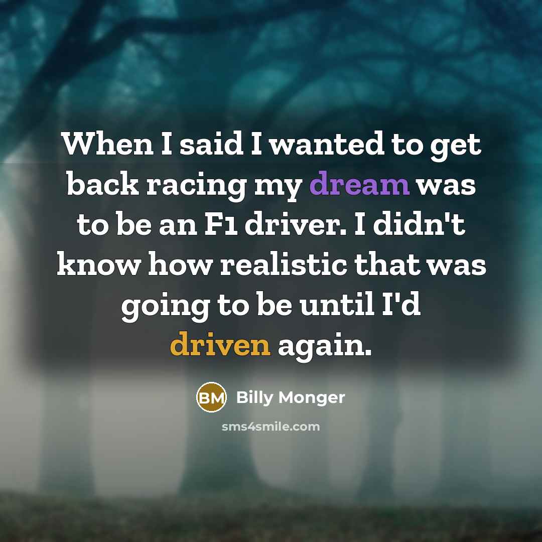 “When I said I wanted to get back racing my dream was to be an F1 driver. I didn't know how realistic that was going to be until I'd driven again.” quote by Billy Monger