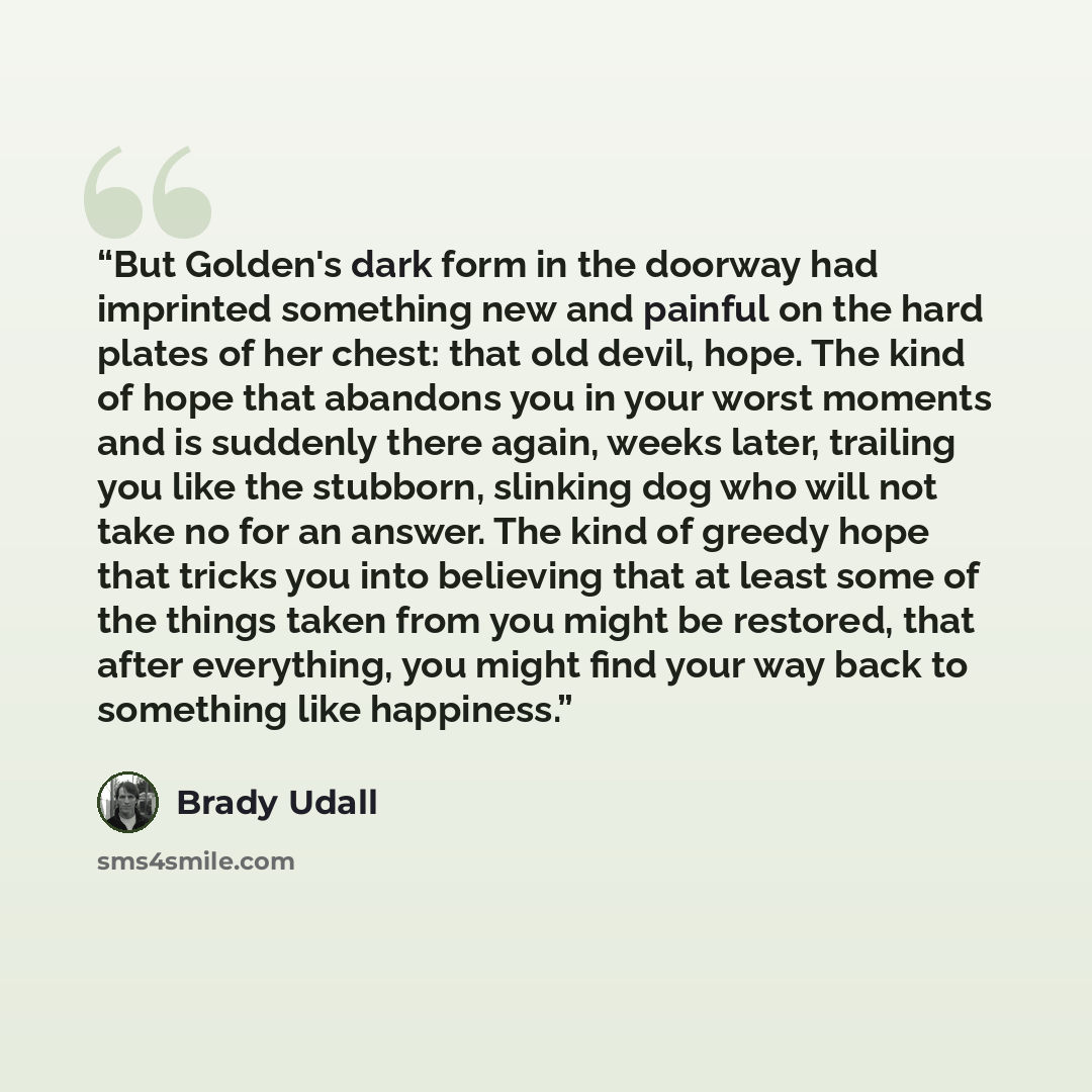“But Golden's dark form in the doorway had imprinted something new and painful on the hard plates of her chest: that old devil, hope. The kind of hope that abandons you in your worst moments and is suddenly there again, weeks later, trailing you like the stubborn, slinking dog who will not take no…” quote by Brady Udall
