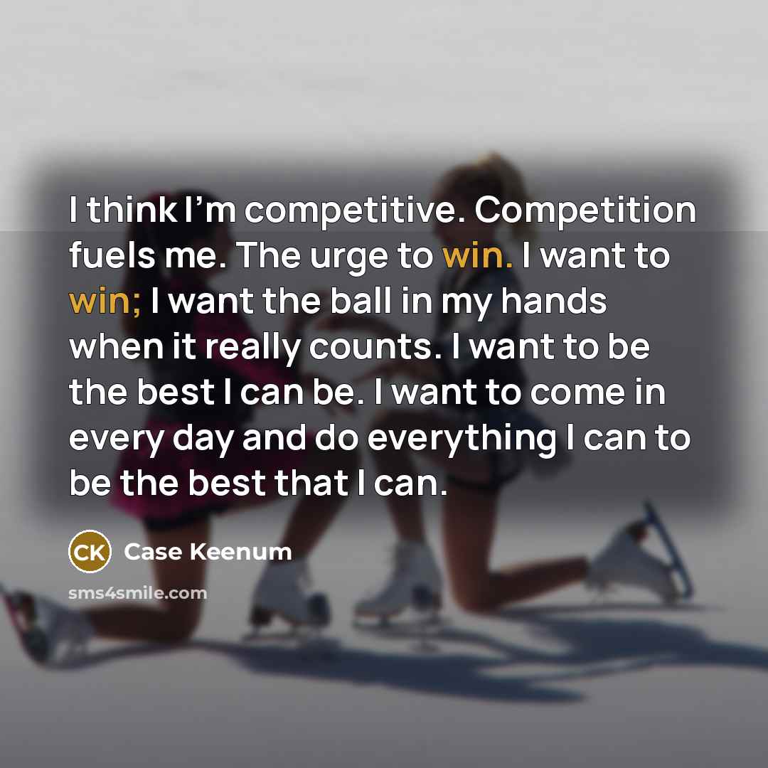 “I think I'm competitive. Competition fuels me. The urge to win. I want to win; I want the ball in my hands when it really counts. I want to be the best I can be. I want to come in every day and do everything I can to be the best that I can.” quote by Case Keenum