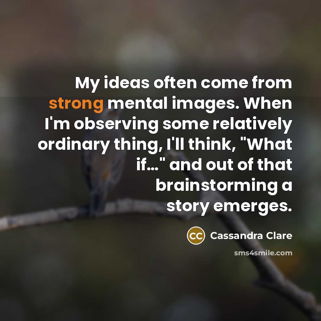 “My ideas often come from strong mental images. When I'm observing some relatively ordinary thing, I'll think, "What if…" and out of that brainstorming a story emerges.” quote by Cassandra Clare